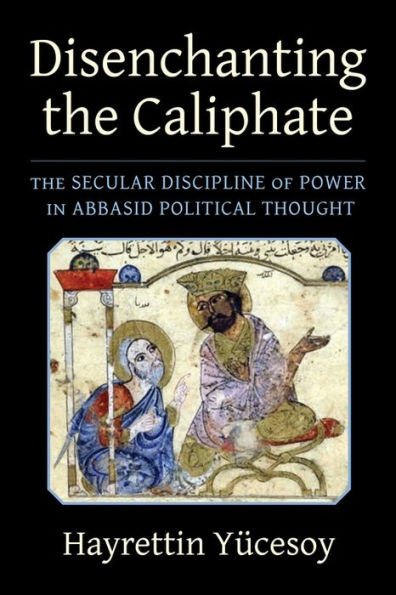 Disenchanting The Caliphate: The Secular Discipline Of Power In Abbasid Political Thought (Columbia Studies In International And Global History)