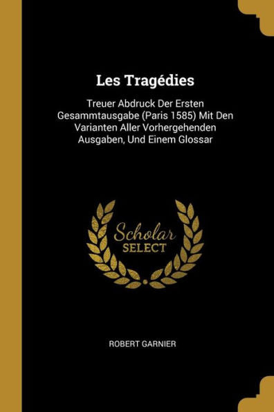 Les Tragédies: Treuer Abdruck Der Ersten Gesammtausgabe (Paris 1585) Mit Den Varianten Aller Vorhergehenden Ausgaben, Und Einem Glossar (German Edition)