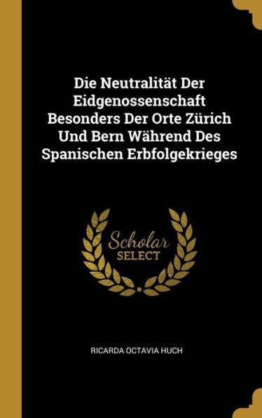 Die Neutralität Der Eidgenossenschaft Besonders Der Orte Zürich Und Bern Während Des Spanischen Erbfolgekrieges (German Edition)