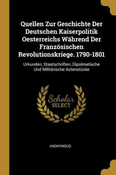 Quellen Zur Geschichte Der Deutschen Kaiserpolitik Oesterreichs Während Der Französischen Revolutionskriege. 1790-1801: Urkunden, Staatschriften, ... Und Militärische Actenstücke (German Edition)