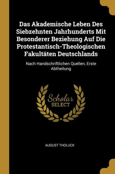 Das Akademische Leben Des Siebzehnten Jahrhunderts Mit Besonderer Beziehung Auf Die Protestantisch-Theologischen Fakultäten Deutschlands: Nach ... Quellen, Erste Abtheilung (German Edition)