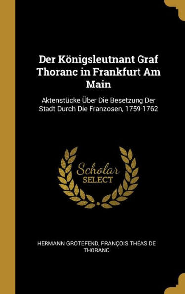 Der Königsleutnant Graf Thoranc In Frankfurt Am Main: Aktenstücke Über Die Besetzung Der Stadt Durch Die Franzosen, 1759-1762 (German Edition) - 9780270417609