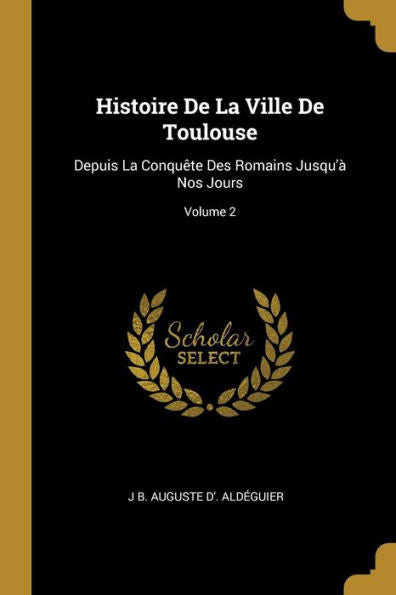 Histoire De La Ville De Toulouse: Depuis La Conquête Des Romains Jusqu'À Nos Jours; Volume 2 (French Edition)