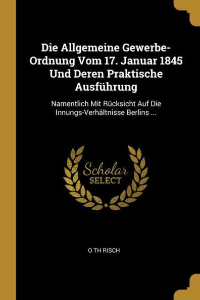 Die Allgemeine Gewerbe-Ordnung Vom 17. Januar 1845 Und Deren Praktische Ausführung: Namentlich Mit Rücksicht Auf Die Innungs-Verhältnisse Berlins ... (German Edition)