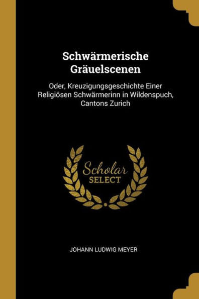 Schwärmerische Gräuelscenen: Oder, Kreuzigungsgeschichte Einer Religiösen Schwärmerinn In Wildenspuch, Cantons Zurich (German Edition)