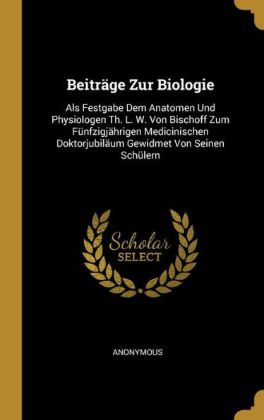 Beiträge Zur Biologie: Als Festgabe Dem Anatomen Und Physiologen Th. L. W. Von Bischoff Zum Fünfzigjährigen Medicinischen Doktorjubiläum Gewidmet Von Seinen Schülern (German Edition)