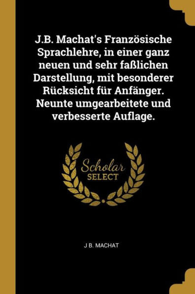 J.B. Machat's Französische Sprachlehre, In Einer Ganz Neuen Und Sehr Faßlichen Darstellung, Mit Besonderer Rücksicht Für Anfänger. Neunte Umgearbeitete Und Verbesserte Auflage. (German Edition)