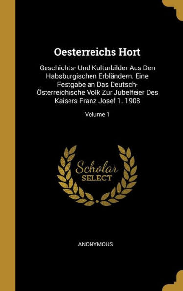 Oesterreichs Hort: Geschichts- Und Kulturbilder Aus Den Habsburgischen Erbländern. Eine Festgabe An Das Deutsch-Österreichische Volk Zur Jubelfeier ... Josef 1. 1908; Volume 1 (German Edition)