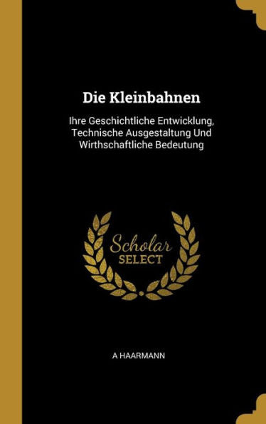 Die Kleinbahnen: Ihre Geschichtliche Entwicklung, Technische Ausgestaltung Und Wirthschaftliche Bedeutung (German Edition)
