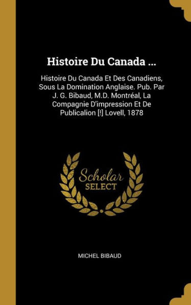 Histoire Du Canada ...: Histoire Du Canada Et Des Canadiens, Sous La Domination Anglaise. Pub. Par J. G. Bibaud, M.D. Montréal, La Compagnie ... Publicalion [!] Lovell, 1878 (French Edition)