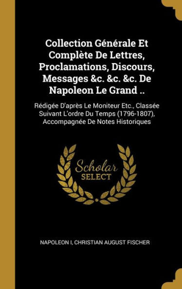 Collection Générale Et Complète De Lettres, Proclamations, Discours, Messages &C. &C. &C. De Napoleon Le Grand ..: Rédigée D'Après Le Moniteur Etc., ... De Notes Historiques (French Edition)