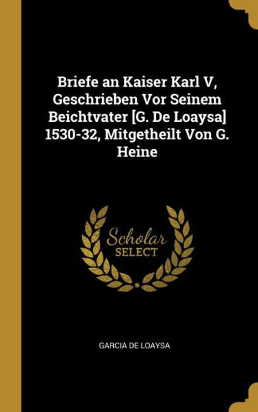 Briefe An Kaiser Karl V, Geschrieben Vor Seinem Beichtvater [G. De Loaysa] 1530-32, Mitgetheilt Von G. Heine (German Edition)
