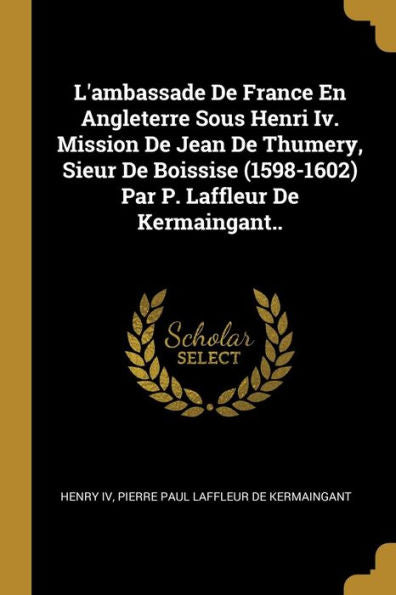L'Ambassade De France En Angleterre Sous Henri Iv. Mission De Jean De Thumery, Sieur De Boissise (1598-1602) Par P. Laffleur De Kermaingant.. (French Edition)