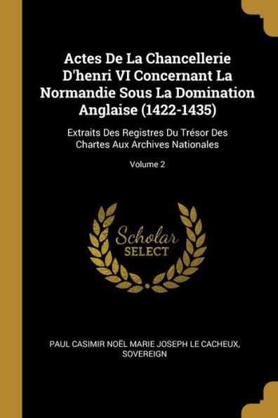 Actes De La Chancellerie D'Henri Vi Concernant La Normandie Sous La Domination Anglaise (1422-1435): Extraits Des Registres Du Trésor Des Chartes Aux Archives Nationales; Volume 2 (French Edition)