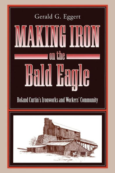 Making Iron On The Bald Eagle: Roland Curtin’S Ironworks And Workers’ Community (Keystone Books)