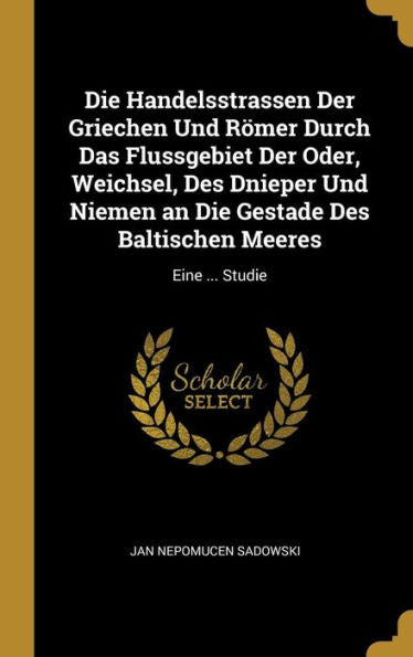 Die Handelsstrassen Der Griechen Und Römer Durch Das Flussgebiet Der Oder, Weichsel, Des Dnieper Und Niemen An Die Gestade Des Baltischen Meeres: Eine ... Studie (German Edition)