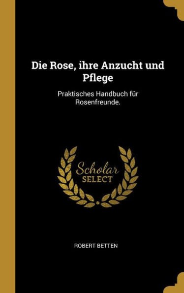 Die Rose, Ihre Anzucht Und Pflege: Praktisches Handbuch Für Rosenfreunde. (German Edition)