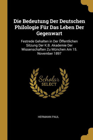Die Bedeutung Der Deutschen Philologie Für Das Leben Der Gegenwart: Festrede Gehalten In Der Öffentlichen Sitzung Der K.B. Akademie Der Wissenschaften Zu München Am 15. November 1897 (German Edition)