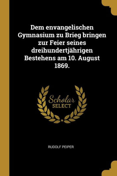 Dem Envangelischen Gymnasium Zu Brieg Bringen Zur Feier Seines Dreihundertjährigen Bestehens Am 10. August 1869. (German Edition)