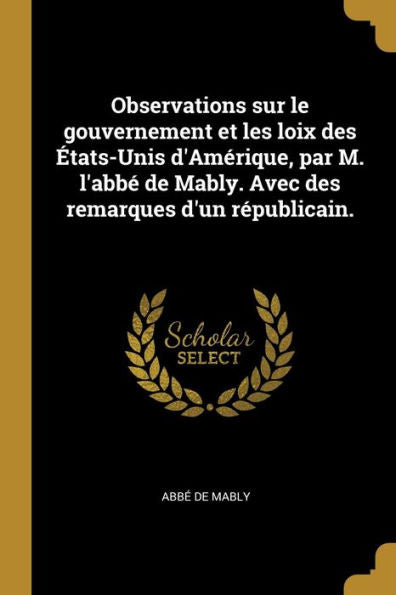 Observations Sur Le Gouvernement Et Les Loix Des États-Unis D'Amérique, Par M. L'Abbé De Mably. Avec Des Remarques D'Un Républicain. (French Edition)