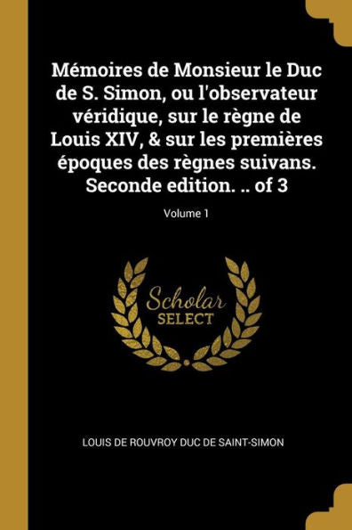 Mémoires De Monsieur Le Duc De S. Simon, Ou L'Observateur Véridique, Sur Le Règne De Louis Xiv, & Sur Les Premières Époques Des Règnes Suivans. Seconde Edition. .. Of 3; Volume 1 (French Edition)