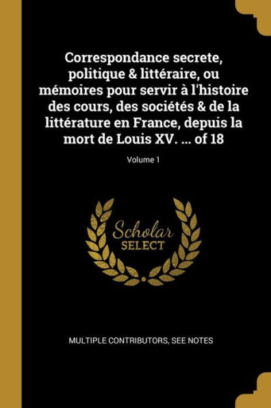 Correspondance Secrete, Politique & Littéraire, Ou Mémoires Pour Servir À L'Histoire Des Cours, Des Sociétés & De La Littérature En France, Depuis La ... Xv. ... Of 18; Volume 1 (French Edition)