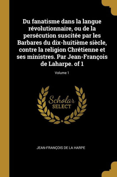 Du Fanatisme Dans La Langue Révolutionnaire, Ou De La Persécution Suscitée Par Les Barbares Du Dix-Huitième Siècle, Contre La Religion Chrétienne Et ... De Laharpe. Of 1; Volume 1 (French Edition)