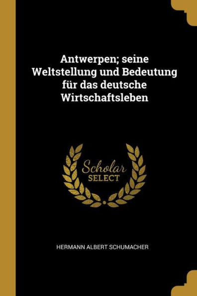 Antwerpen; Seine Weltstellung Und Bedeutung Für Das Deutsche Wirtschaftsleben (German Edition)