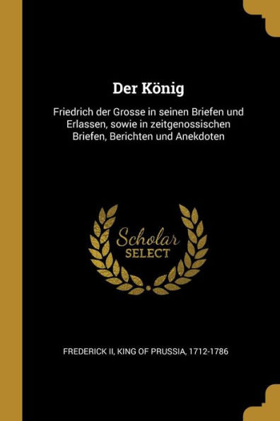 Der König: Friedrich Der Grosse In Seinen Briefen Und Erlassen, Sowie In Zeitgenossischen Briefen, Berichten Und Anekdoten (German Edition) - 9780274508518