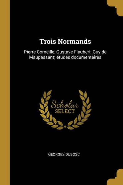 Trois Normands: Pierre Corneille, Gustave Flaubert, Guy De Maupassant; Études Documentaires (French Edition)
