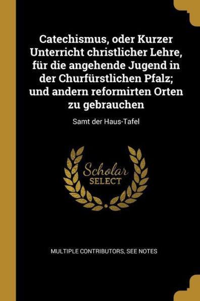 Catechismus, Oder Kurzer Unterricht Christlicher Lehre, Für Die Angehende Jugend In Der Churfürstlichen Pfalz; Und Andern Reformirten Orten Zu Gebrauchen: Samt Der Haus-Tafel (German Edition)