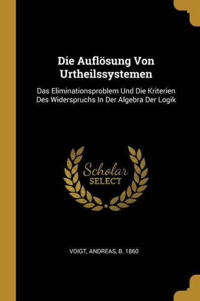 Die Auflösung Von Urtheilssystemen: Das Eliminationsproblem Und Die Kriterien Des Widerspruchs In Der Algebra Der Logik (German Edition)