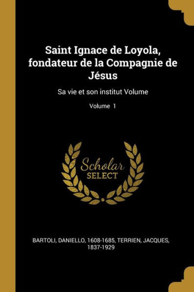 Saint Ignace De Loyola, Fondateur De La Compagnie De Jésus: Sa Vie Et Son Institut Volume; Volume 1 (French Edition)