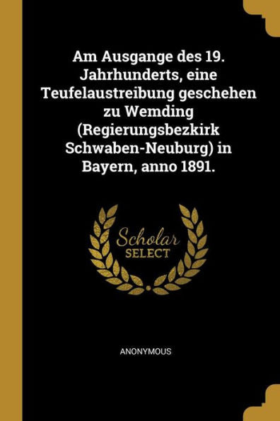 Am Ausgange Des 19. Jahrhunderts, Eine Teufelaustreibung Geschehen Zu Wemding (Regierungsbezkirk Schwaben-Neuburg) In Bayern, Anno 1891. (German Edition)