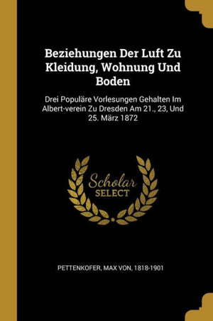 Beziehungen Der Luft Zu Kleidung, Wohnung Und Boden: Drei Populäre Vorlesungen Gehalten Im Albert-Verein Zu Dresden Am 21., 23, Und 25. März 1872 (German Edition)