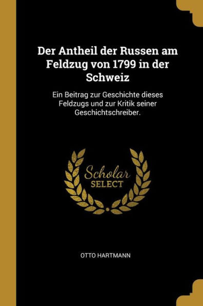 Der Antheil Der Russen Am Feldzug Von 1799 In Der Schweiz: Ein Beitrag Zur Geschichte Dieses Feldzugs Und Zur Kritik Seiner Geschichtschreiber. (German Edition)
