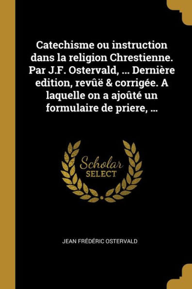 Catechisme Ou Instruction Dans La Religion Chrestienne. Par J.F. Ostervald, ... Dernière Edition, Revûë & Corrigée. A Laquelle On A Ajoûté Un Formulaire De Priere, ... (French Edition)