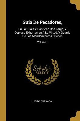 Guía De Pecadores,: En La Qual Se Contiene Una Larga, Y Copiosa Exhortacion A La Virtud, Y Guarda De Los Mandamientos Divinos; Volume 1 (Spanish Edition)