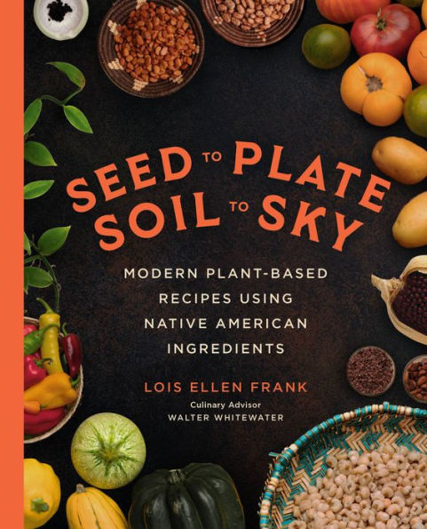 Seed To Plate, Soil To Sky: Modern Plant-Based Recipes Using Native American Ingredients