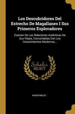 Los Descubridores Del Estrecho De Magallanes I Sus Primeros Esploradores: Examen De Las Relaciones Auténticas De Sus Viajes, Concordadas Con Los Conocimientos Modernos... (Spanish Edition)