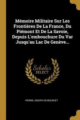 Mémoire Militaire Sur Les Frontières De La France, Du Piémont Et De La Savoie, Depuis L'Embouchure Du Var Jusqu'Au Lac De Genève... (French Edition)