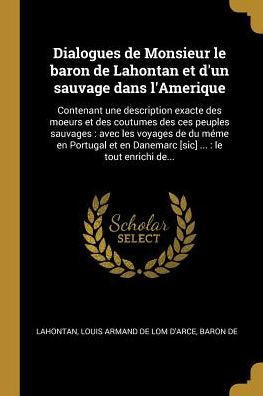 Dialogues De Monsieur Le Baron De Lahontan Et D'Un Sauvage Dans L'Amerique: Contenant Une Description Exacte Des Moeurs Et Des Coutumes Des Ces ... ...: Le Tout Enrichi De... (French Edition)