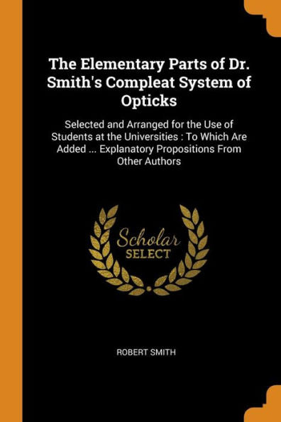 The Elementary Parts Of Dr. Smith's Compleat System Of Opticks: Selected And Arranged For The Use Of Students At The Universities: To Which Are Added ... Explanatory Propositions From Other Authors