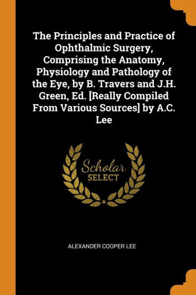 The Principles And Practice Of Ophthalmic Surgery, Comprising The Anatomy, Physiology And Pathology Of The Eye, By B. Travers And J.H. Green, Ed. [Really Compiled From Various Sources] By A.C. Lee