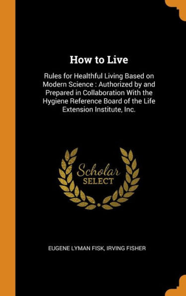 How To Live: Rules For Healthful Living Based On Modern Science: Authorized By And Prepared In Collaboration With The Hygiene Reference Board Of The Life Extension Institute, Inc.