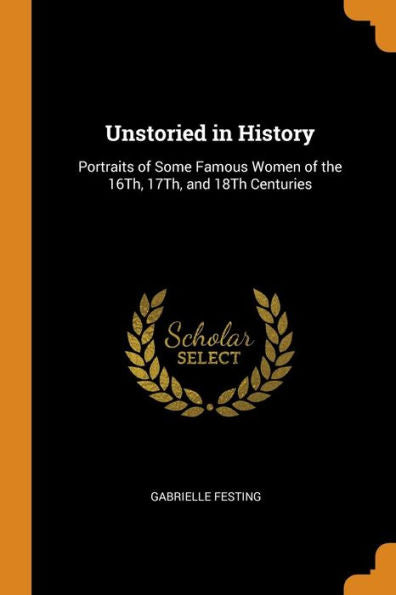 Unstoried In History: Portraits Of Some Famous Women Of The 16Th, 17Th, And 18Th Centuries - 9780343995782