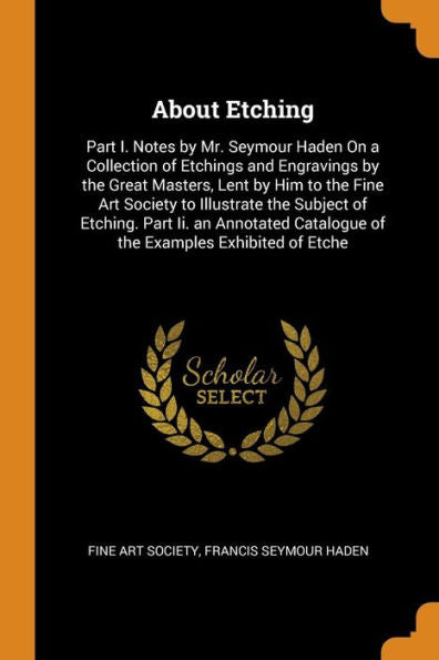 About Etching: Part I. Notes By Mr. Seymour Haden On A Collection Of Etchings And Engravings By The Great Masters, Lent By Him To The Fine Art Society ... Catalogue Of The Examples Exhibited Of Etche - 9780343998745