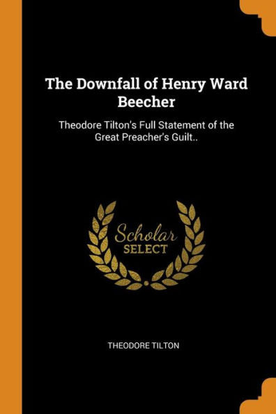 The Downfall Of Henry Ward Beecher: Theodore Tilton's Full Statement Of The Great Preacher's Guilt.. - 9780344609909