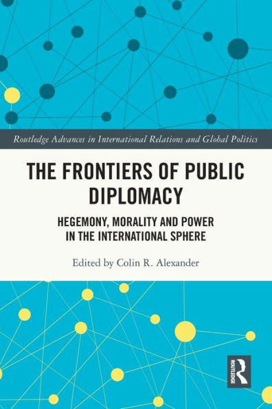 The Frontiers Of Public Diplomacy: Hegemony, Morality And Power In The International Sphere (Routledge Advances In International Relations And Global Politics)