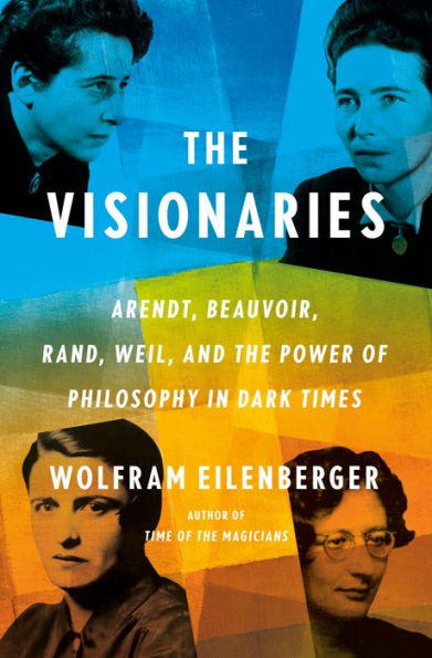 The Visionaries: Arendt, Beauvoir, Rand, Weil, And The Power Of Philosophy In Dark Times